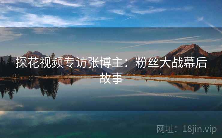 探花视频专访张博主：粉丝大战幕后故事