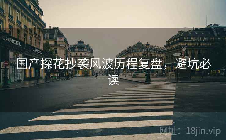国产探花抄袭风波历程复盘，避坑必读