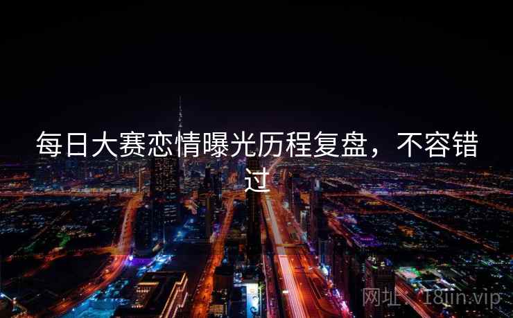 每日大赛恋情曝光历程复盘，不容错过