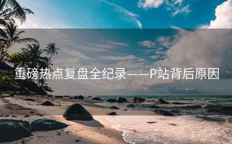 重磅热点复盘全纪录——P站背后原因