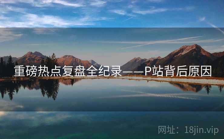重磅热点复盘全纪录——P站背后原因