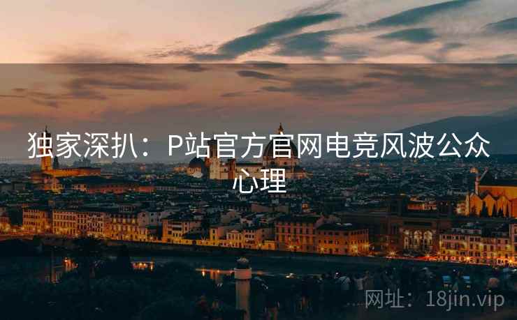 独家深扒：P站官方官网电竞风波公众心理