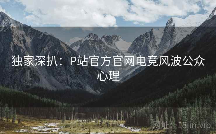 独家深扒：P站官方官网电竞风波公众心理