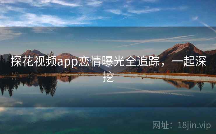 探花视频app恋情曝光全追踪，一起深挖