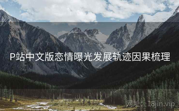 P站中文版恋情曝光发展轨迹因果梳理