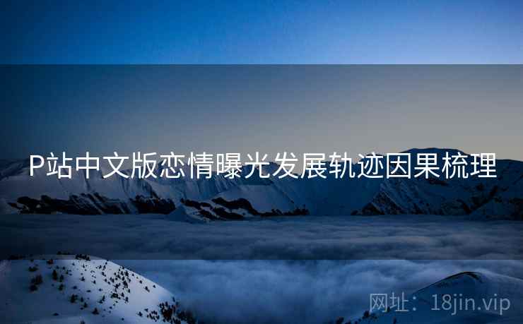 P站中文版恋情曝光发展轨迹因果梳理