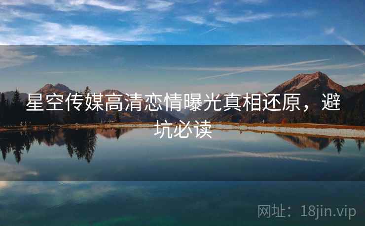 星空传媒高清恋情曝光真相还原，避坑必读