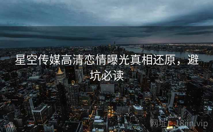 星空传媒高清恋情曝光真相还原,避坑必读