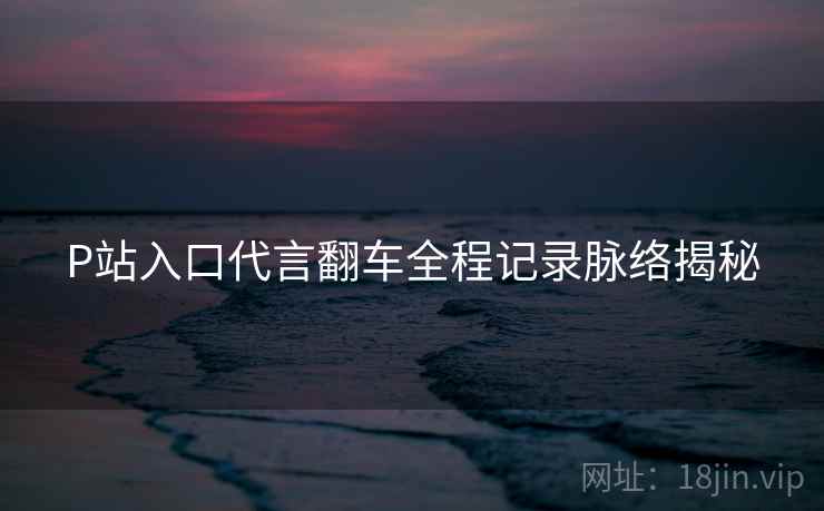 P站入口代言翻车全程记录脉络揭秘