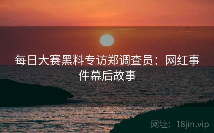 每日大赛黑料专访郑调查员：网红事件幕后故事