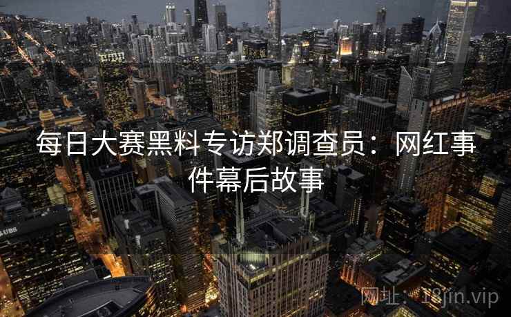 每日大赛黑料专访郑调查员：网红事件幕后故事