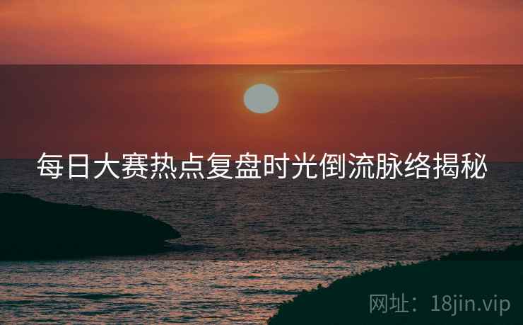 每日大赛热点复盘时光倒流脉络揭秘