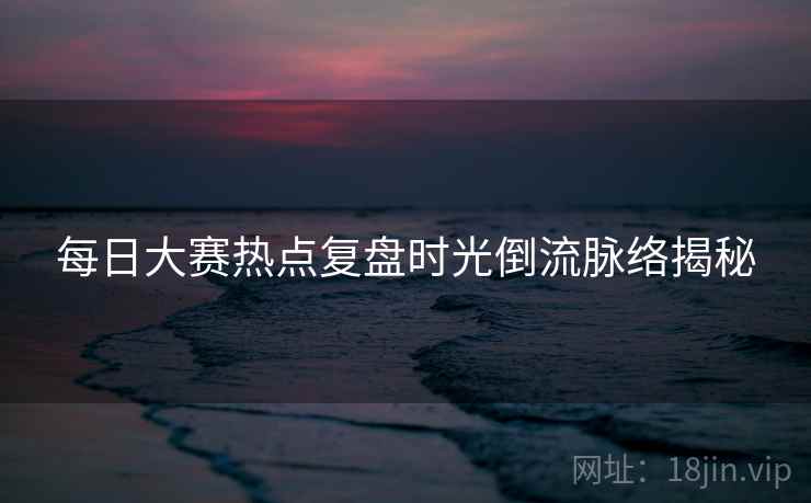 每日大赛热点复盘时光倒流脉络揭秘
