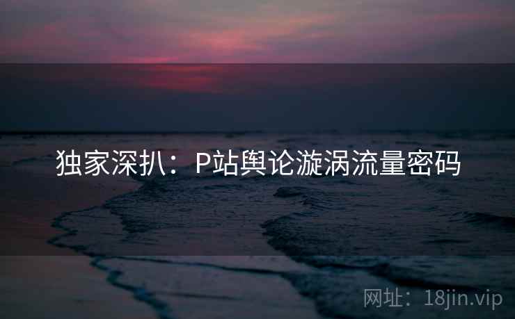 独家深扒：P站舆论漩涡流量密码