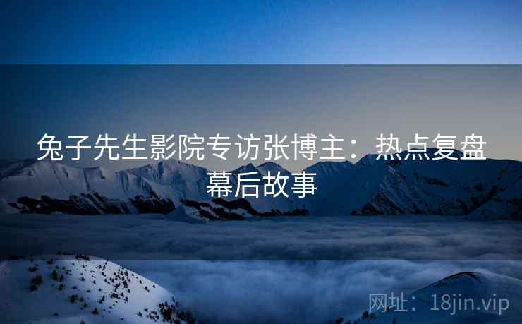 兔子先生影院专访张博主：热点复盘幕后故事