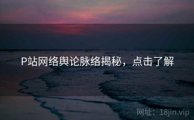 P站网络舆论脉络揭秘，点击了解