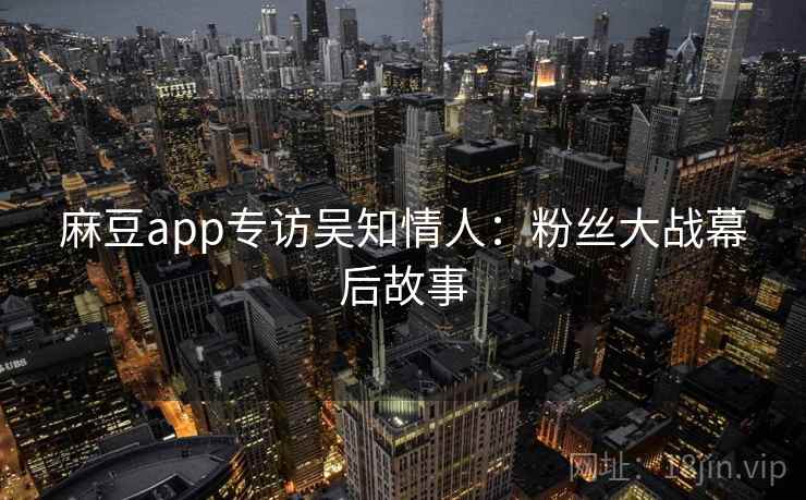 麻豆app专访吴知情人：粉丝大战幕后故事