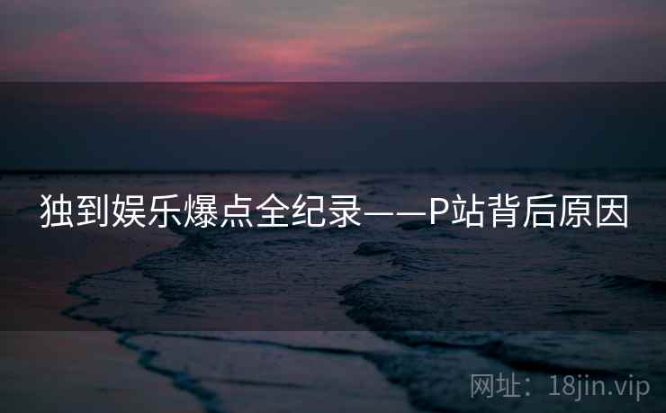 独到娱乐爆点全纪录——P站背后原因