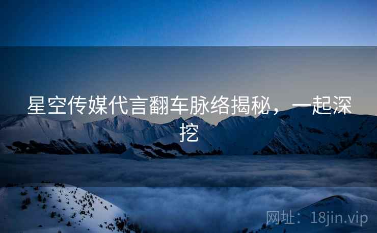 星空传媒代言翻车脉络揭秘，一起深挖