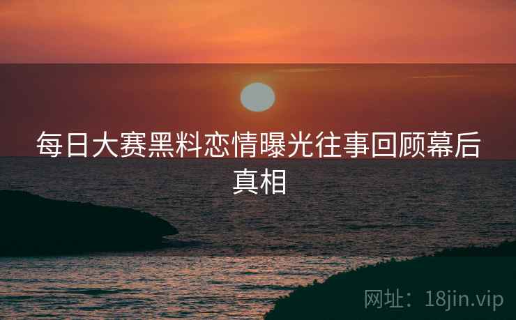 每日大赛黑料恋情曝光往事回顾幕后真相