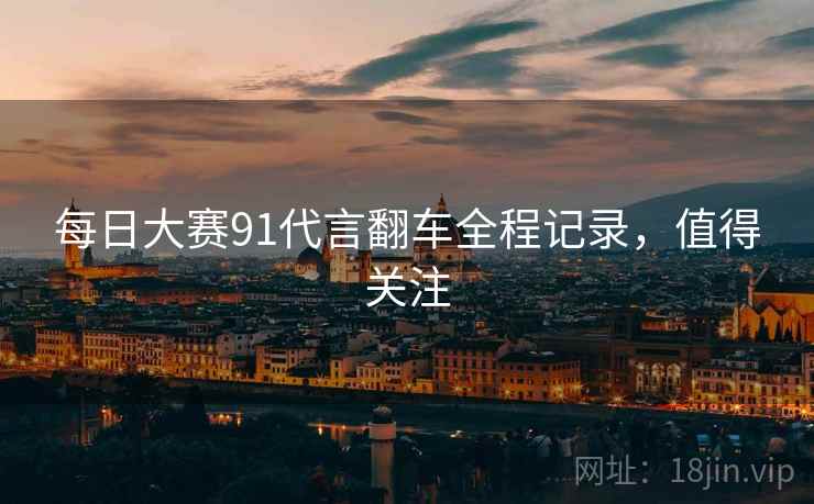 每日大赛91代言翻车全程记录，值得关注
