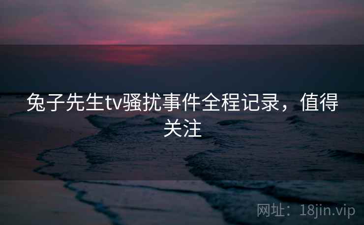 兔子先生tv骚扰事件全程记录，值得关注