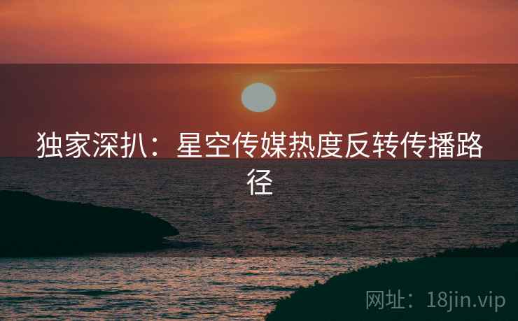独家深扒：星空传媒热度反转传播路径