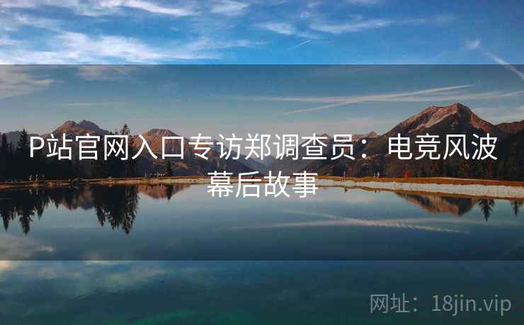 P站官网入口专访郑调查员：电竞风波幕后故事