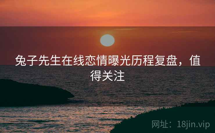 兔子先生在线恋情曝光历程复盘，值得关注