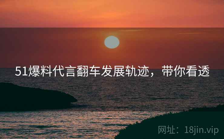 51爆料代言翻车发展轨迹，带你看透