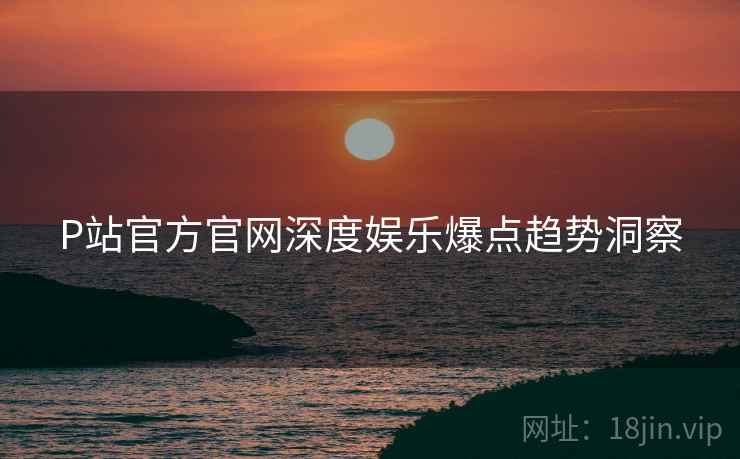 P站官方官网深度娱乐爆点趋势洞察