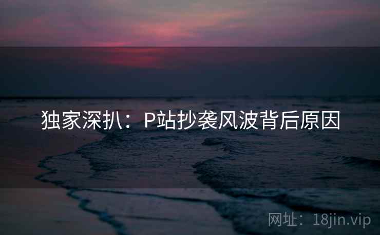 独家深扒：P站抄袭风波背后原因