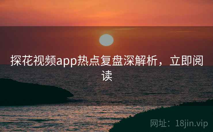 探花视频app热点复盘深解析，立即阅读