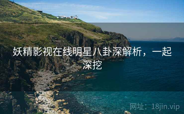 妖精影视在线明星八卦深解析，一起深挖