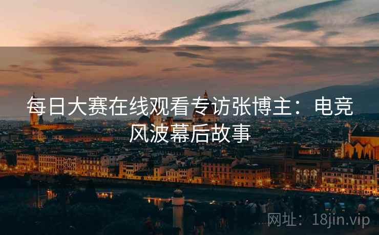 每日大赛在线观看专访张博主：电竞风波幕后故事