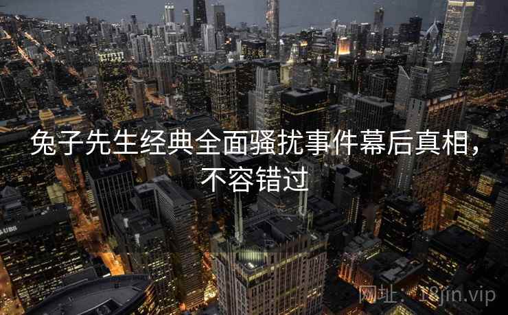 兔子先生经典全面骚扰事件幕后真相，不容错过