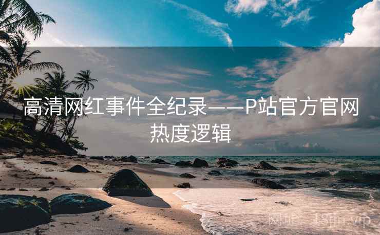 高清网红事件全纪录——P站官方官网热度逻辑