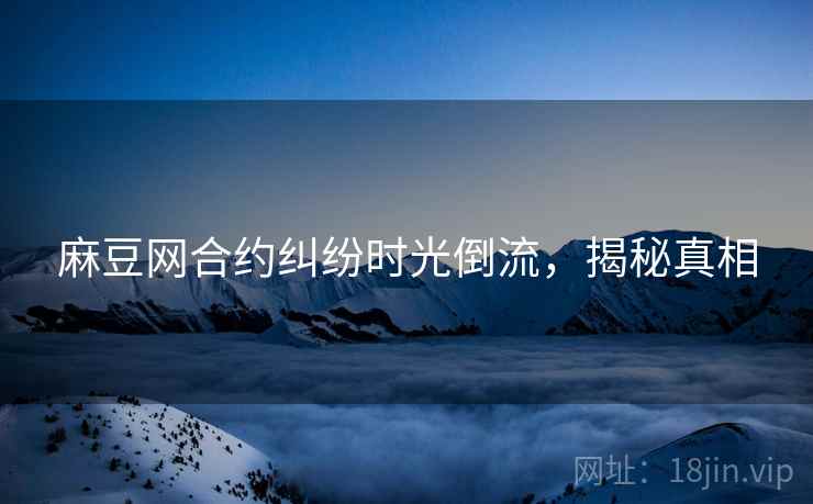 麻豆网合约纠纷时光倒流，揭秘真相