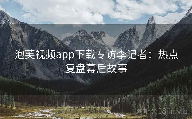 泡芙视频app下载专访李记者：热点复盘幕后故事