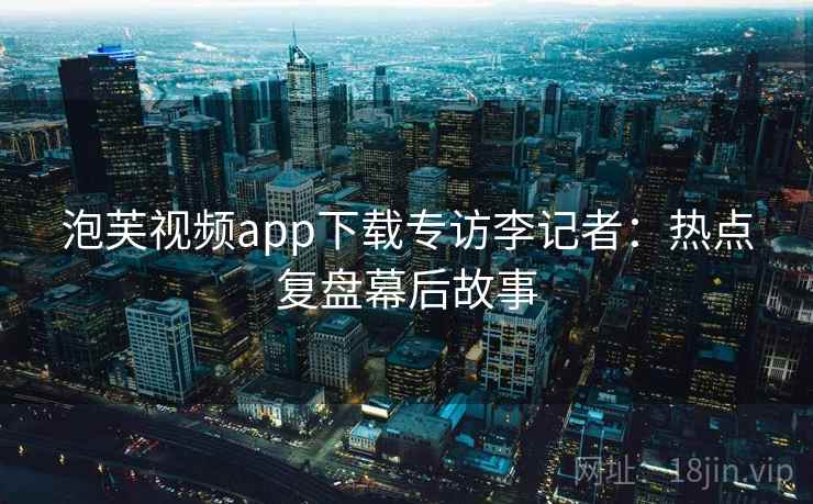泡芙视频app下载专访李记者：热点复盘幕后故事