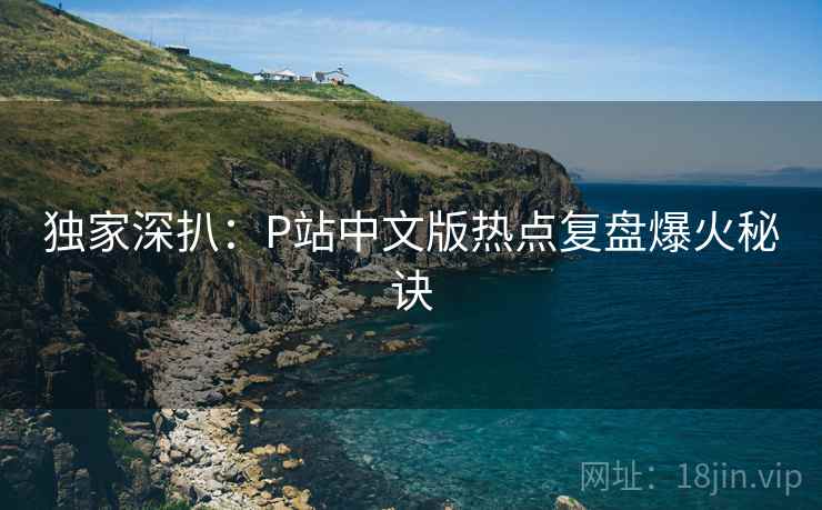 独家深扒：P站中文版热点复盘爆火秘诀