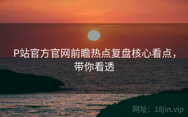 P站官方官网前瞻热点复盘核心看点，带你看透
