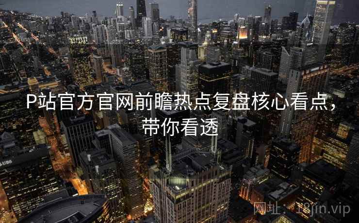 P站官方官网前瞻热点复盘核心看点，带你看透