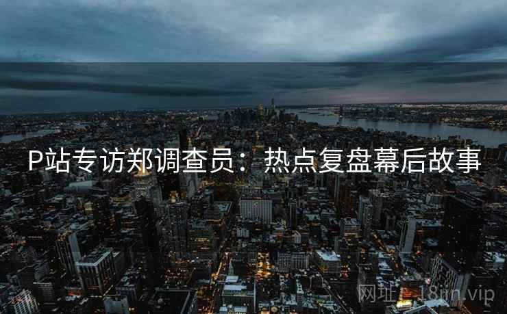 P站专访郑调查员：热点复盘幕后故事