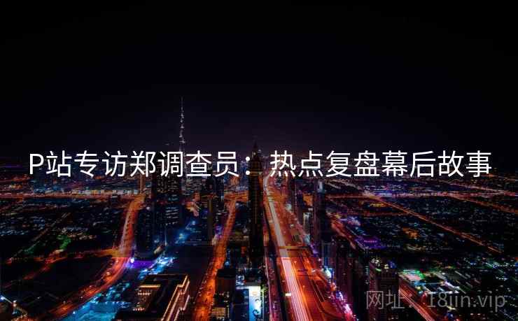 P站专访郑调查员：热点复盘幕后故事