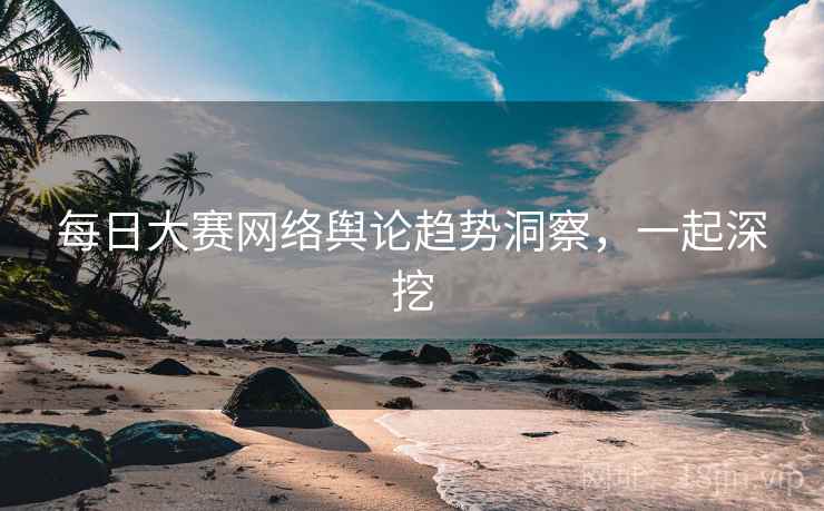 每日大赛网络舆论趋势洞察，一起深挖