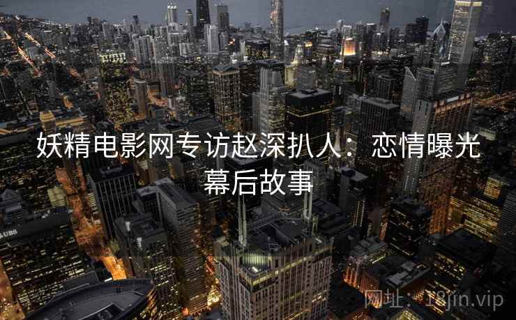 妖精电影网专访赵深扒人：恋情曝光幕后故事