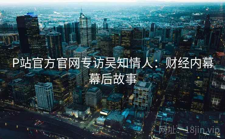 P站官方官网专访吴知情人：财经内幕幕后故事