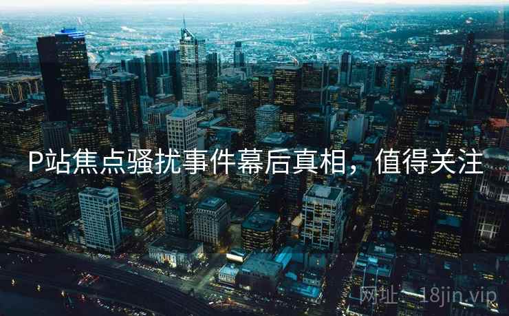 P站焦点骚扰事件幕后真相，值得关注