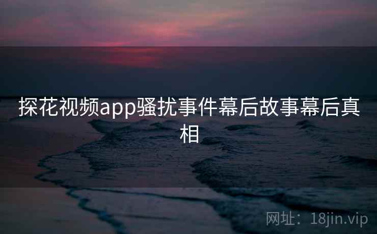 探花视频app骚扰事件幕后故事幕后真相